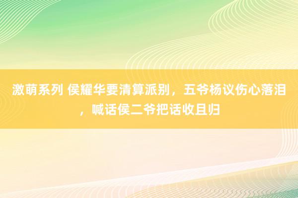激萌系列 侯耀华要清算派别，五爷杨议伤心落泪，喊话侯二爷把话收且归