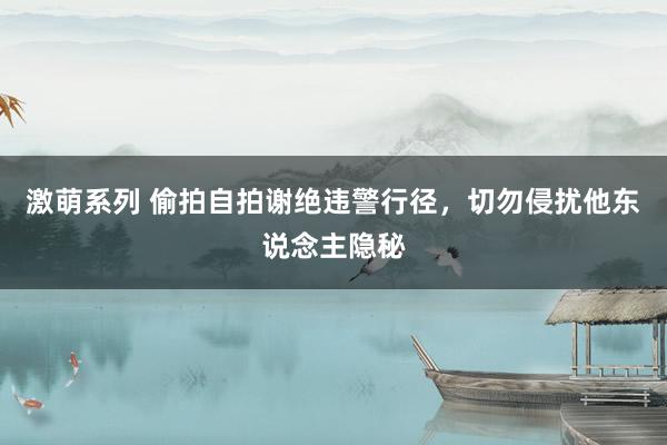 激萌系列 偷拍自拍谢绝违警行径，切勿侵扰他东说念主隐秘