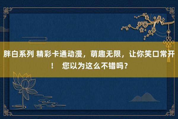 胖白系列 精彩卡通动漫，萌趣无限，让你笑口常开！  您以为这么不错吗？