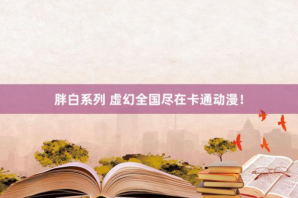 胖白系列 虚幻全国尽在卡通动漫！