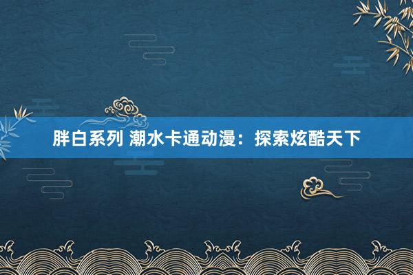 胖白系列 潮水卡通动漫：探索炫酷天下
