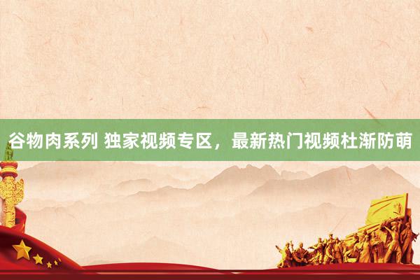 谷物肉系列 独家视频专区，最新热门视频杜渐防萌