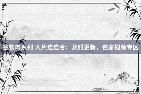 谷物肉系列 大片连连看：及时更新，独家视频专区