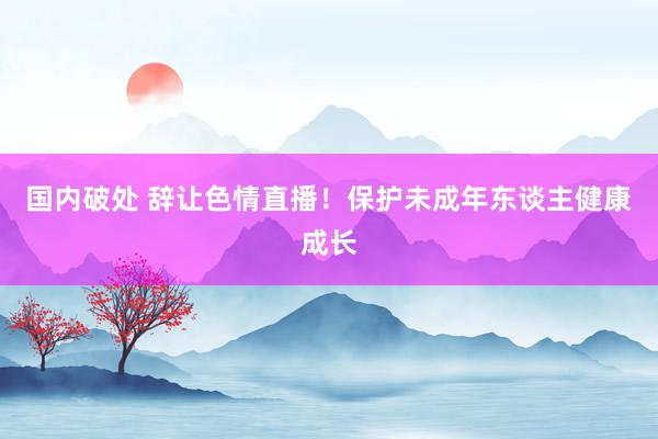 国内破处 辞让色情直播！保护未成年东谈主健康成长