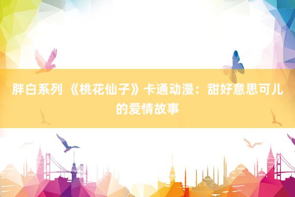 胖白系列 《桃花仙子》卡通动漫：甜好意思可儿的爱情故事