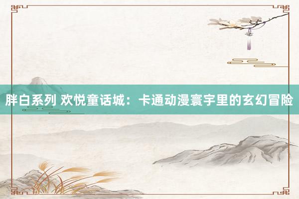 胖白系列 欢悦童话城：卡通动漫寰宇里的玄幻冒险