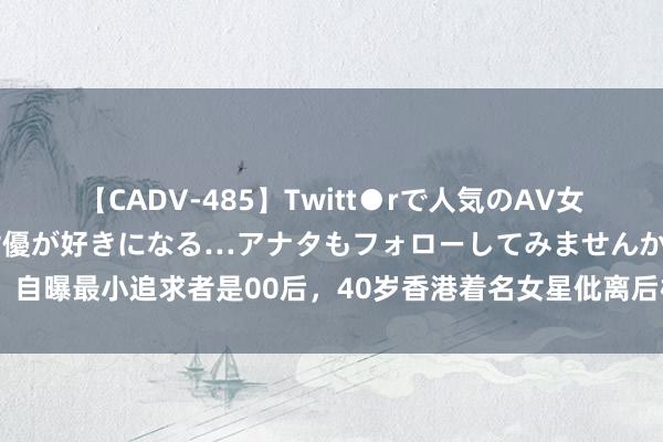 【CADV-485】Twitt●rで人気のAV女優 SNSでますますAV女優が好きになる…アナタもフォローしてみませんか？ 自曝最小追求者是00后，40岁香港着名女星仳离后桃花运可以，择偶独一小鲜肉