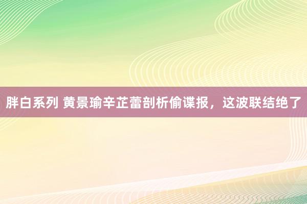 胖白系列 黄景瑜辛芷蕾剖析偷谍报，这波联结绝了