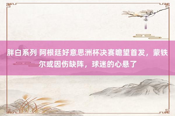 胖白系列 阿根廷好意思洲杯决赛瞻望首发，蒙铁尔或因伤缺阵，球迷的心悬了