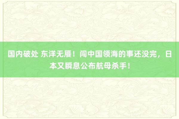 国内破处 东洋无餍！闯中国领海的事还没完，日本又瞬息公布航母杀手！