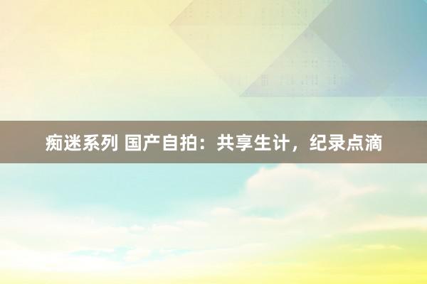 痴迷系列 国产自拍：共享生计，纪录点滴