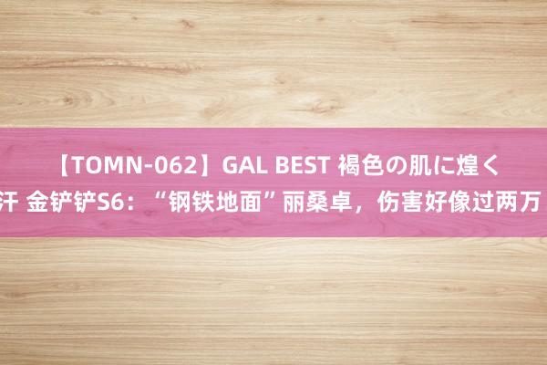 【TOMN-062】GAL BEST 褐色の肌に煌く汗 金铲铲S6：“钢铁地面”丽桑卓，伤害好像过两万！