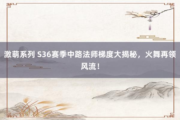 激萌系列 S36赛季中路法师梯度大揭秘，火舞再领风流！
