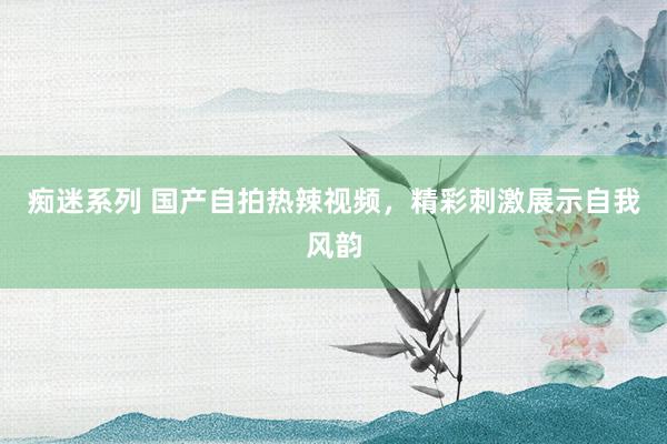 痴迷系列 国产自拍热辣视频，精彩刺激展示自我风韵
