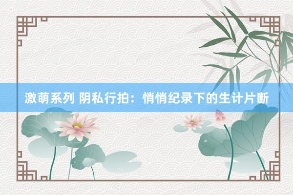激萌系列 阴私行拍：悄悄纪录下的生计片断