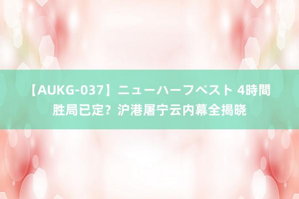 【AUKG-037】ニューハーフベスト 4時間 胜局已定？沪港屠宁云内幕全揭晓