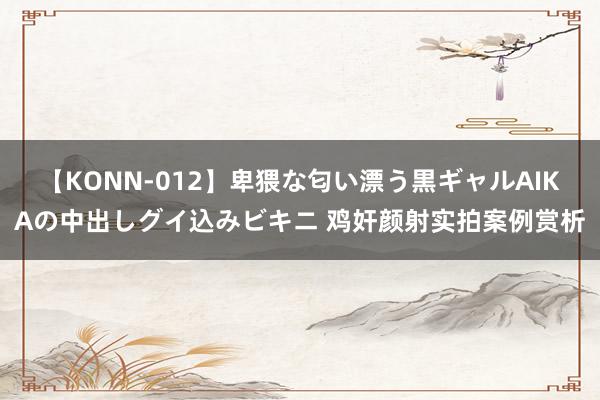 【KONN-012】卑猥な匂い漂う黒ギャルAIKAの中出しグイ込みビキニ 鸡奸颜射实拍案例赏析
