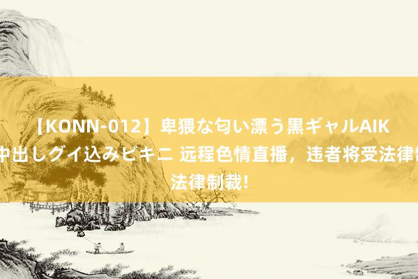 【KONN-012】卑猥な匂い漂う黒ギャルAIKAの中出しグイ込みビキニ 远程色情直播，违者将受法律制裁!