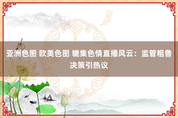 亚洲色图 欧美色图 辘集色情直播风云：监管粗鲁决策引热议