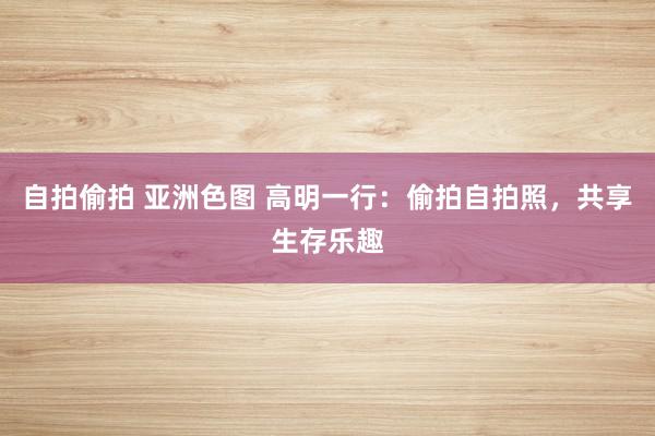 自拍偷拍 亚洲色图 高明一行：偷拍自拍照，共享生存乐趣