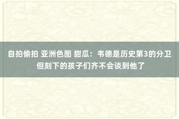 自拍偷拍 亚洲色图 甜瓜：韦德是历史第3的分卫 但刻下的孩子们齐不会谈到他了