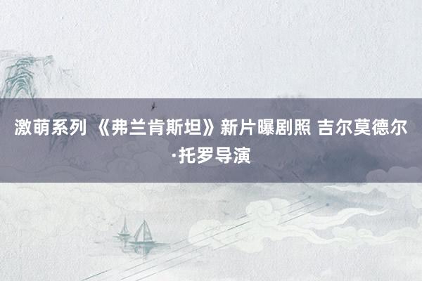 激萌系列 《弗兰肯斯坦》新片曝剧照 吉尔莫德尔·托罗导演