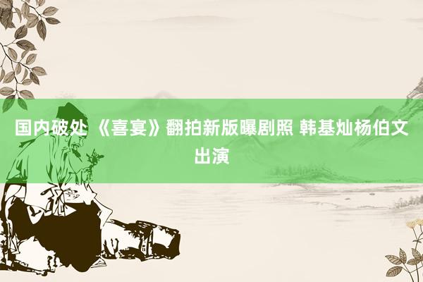 国内破处 《喜宴》翻拍新版曝剧照 韩基灿杨伯文出演