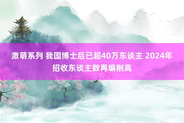 激萌系列 我国博士后已超40万东谈主 2024年招收东谈主数再编削高
