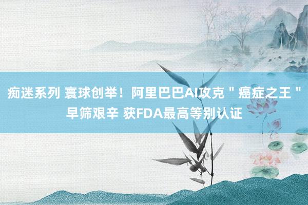 痴迷系列 寰球创举！阿里巴巴AI攻克＂癌症之王＂早筛艰辛 获FDA最高等别认证