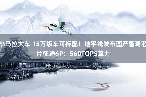 小马拉大车 15万级车可标配！地平线发布国产智驾芯片征途6P：560TOPS算力