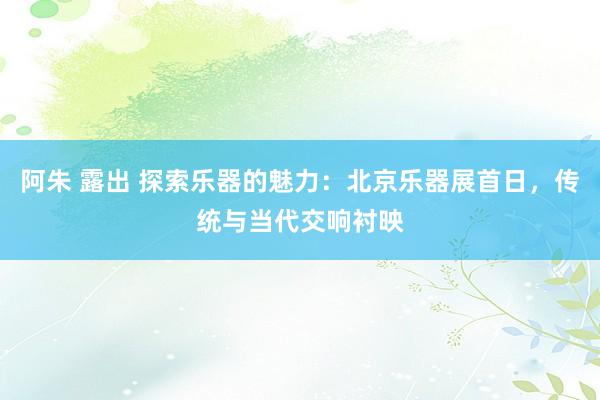 阿朱 露出 探索乐器的魅力：北京乐器展首日，传统与当代交响衬映