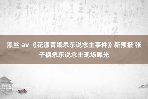 黑丝 av 《花漾青娥杀东说念主事件》新预报 张子枫杀东说念主现场曝光