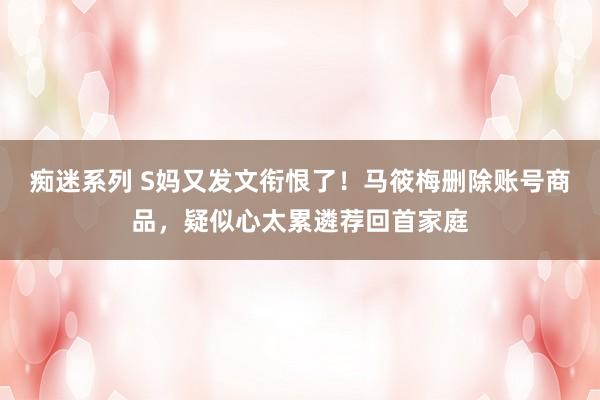 痴迷系列 S妈又发文衔恨了！马筱梅删除账号商品，疑似心太累遴荐回首家庭