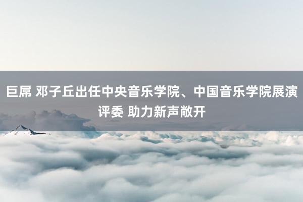 巨屌 邓子丘出任中央音乐学院、中国音乐学院展演评委 助力新声敞开