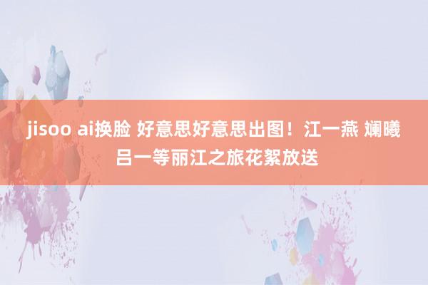 jisoo ai换脸 好意思好意思出图！江一燕 斓曦 吕一等丽江之旅花絮放送
