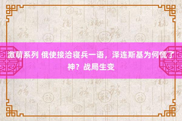 激萌系列 俄使接洽寝兵一语，泽连斯基为何慌了神？战局生变