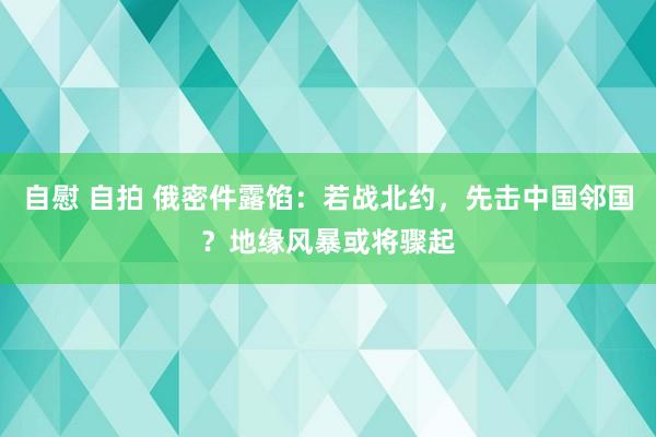 自慰 自拍 俄密件露馅：若战北约，先击中国邻国？地缘风暴或将骤起