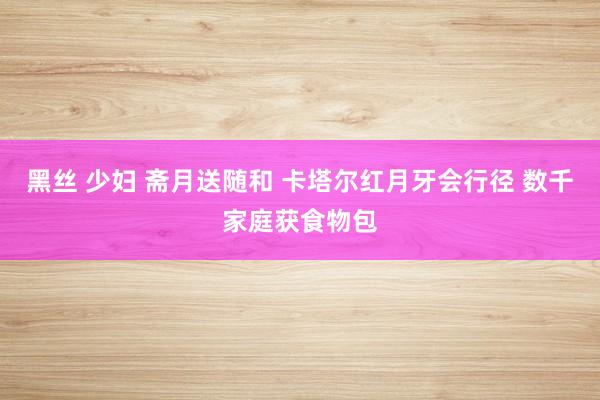 黑丝 少妇 斋月送随和 卡塔尔红月牙会行径 数千家庭获食物包