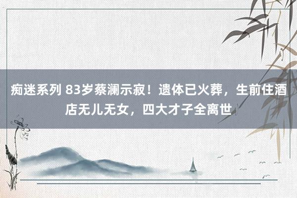 痴迷系列 83岁蔡澜示寂！遗体已火葬，生前住酒店无儿无女，四大才子全离世