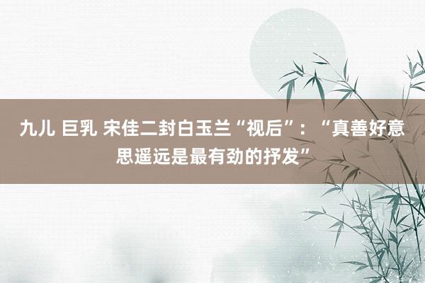 九儿 巨乳 宋佳二封白玉兰“视后”：“真善好意思遥远是最有劲的抒发”