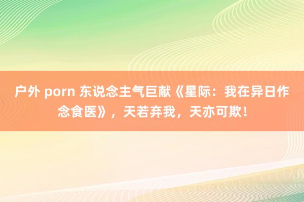 户外 porn 东说念主气巨献《星际：我在异日作念食医》，天若弃我，天亦可欺！