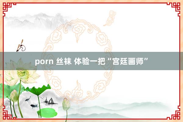 porn 丝袜 体验一把“宫廷画师”