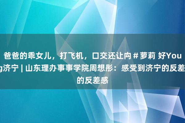 爸爸的乖女儿，打飞机，口交还让禸＃萝莉 好Young济宁 | 山东理办事事学院周想彤：感受到济宁的反差感