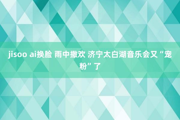 jisoo ai换脸 雨中撒欢 济宁太白湖音乐会又“宠粉”了