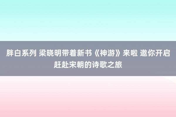胖白系列 梁晓明带着新书《神游》来啦 邀你开启赶赴宋朝的诗歌之旅