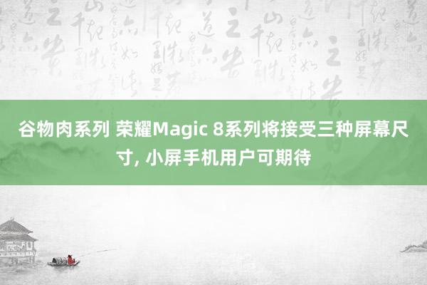 谷物肉系列 荣耀Magic 8系列将接受三种屏幕尺寸, 小屏手机用户可期待