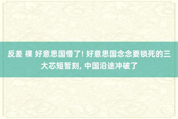 反差 裸 好意思国懵了! 好意思国念念要锁死的三大芯短暂刻, 中国沿途冲破了