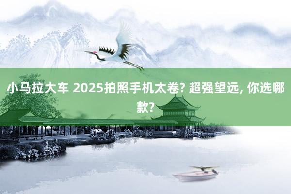 小马拉大车 2025拍照手机太卷? 超强望远, 你选哪款?