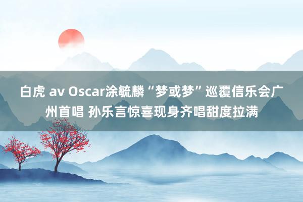 白虎 av Oscar涂毓麟“梦或梦”巡覆信乐会广州首唱 孙乐言惊喜现身齐唱甜度拉满