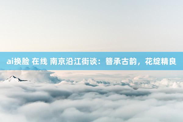 ai换脸 在线 南京沿江街谈：簪承古韵，花绽精良
